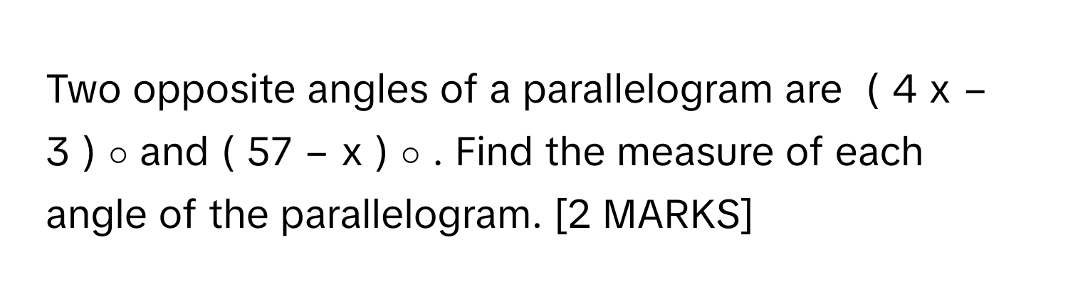 Two opposite angles of a parallelogram are  (  4  x  −  3  )   ∘       and (  57  −  x  )   ∘       . Find the measure of each angle of the parallelogram. [2 MARKS]