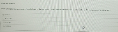 Salve the problen.
Nora Cretega's savings account has a balance of $4311. After 3 years, what will the amount of interess be at 4% compounded semannually?
$546.41
$1732.40
$55141
C $537.41