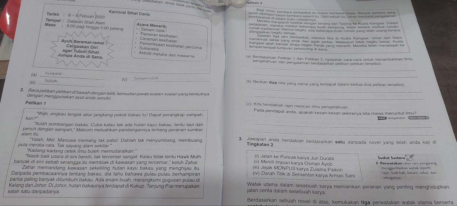 Bagi Umar, kembara berbasikal itu bukan kembara biasa. Banyak perkara yang
Karnival Sihat Ceria
boleh dipelajari dalam kembara soperti itu. Oleh sebab itu. Umar mencatat pengalaman
Tarikh : 8 - 9 Febuari 2020 kem moroka mengayun basikal dengan tenang dari Taiping ke Kuala Kangsar. Dalam
Tempat : Dataran Shah Alam Acara Menarik: perjalanan, mereka melalui beberapa buah kampung. Naim tertarik melihat rumah
rumah tradisional. Namun begitu, ada beberapa buah rumah yang telah usang kerana
Masa : 8:00 pagi hingga 5:00 petang • Senam robik Pameran kesihatan
ditinggalkan begitu sahaja
Setelah tiga jam berbasikal, mereka tiba di Kuala Kangsar. Umar dan Naim
Ceramah kesihatan
menikmati laksa yang enak dan agak pedas. Walaupun tidak begitu besar, Kuala
Kangsar ialah bandar diraja negeri Perak yang menarik. Mereka telah menjelajah ke
Ayuh Beramai-ramai tempat-tempat tumpuan pelancong di sana
Pemeriksaan kesihatan percuma
Cergaskan Diri Sukaneka
agar Tuboh Sihat. Aktiviti melukis dan mewarna
Jumpa Anda di Sana. (a) Berdasarkan Petikan 1 dan Petikan 2, nyatakan cara-cara untuk menambahkan ilmu
_
pengetahuan dan pengalaman berdasarkan petikan-petikan tersebut.
(a)_Februar.
(b) tubuh
_(c) Senamrobik_
_
_
(b) Berikan dua nilai yang sama yang terdapat dalam kedua-dua petikan tersebut.
2. Baca petikan-petikan di bawah dengan teliti, kemudian jawab soalan-soalan yang berikutnya_
dengan menggunakan ayat anda sendiri. (c) Kita hendaklah rajin mencari ilmu pengetahuan.
Petikan 1
Pada pendapat anda, apakah kesan-kesan sekiranya kita malas menuntut ilmu?
“Wah, engkau tengok akar jangkang pokok bakau tu! Dapat perangkap sampah,
kan?" KBAT  Menganalisis HEATMODULZ
“Itulah sumbangan bakau. Cuba kalau tak ada hutan kayu bakau, tentu laut dah_
penuh dengan sampah,” Malcom meluahkan pandangannya tentang peranan sumber_
alam itu. 3. Jawapan anda hendaklah berdasarkan satu daripada novel yang telah anda kaji di
“Yalah, Mel. Manusia memang tak patut. Dahlah tak menyumbang, membuang Tingkatan 2
pula merata-rata. Tak sayang alam sekitar.”
“Kadang-kadang cetek ilmu boleh memudaratkan.”
(i) Jalan ke Puncak karya Juri Durabi Sudut Sastera
“Nasib baik udara di sini bersih, tak tercemar sangat. Kalau tidak tentu Hawk Moth (ii) Meniti Impian karya Osman Ayob
banyak di sini sebab serangga itu membiak di kawasan yang tercemar,” keluh Zahar.  Perwatakan ialan cara pengarang
Zahar memandang kawasan sekeliling hutan kayu bakau yang menghijau itu. menggambarkan watak seperti
(iii) Jejak MONPUS karya Zulaiha Paikon
Daripada pembacaannya tentang bakau, dia tahu bahawa pulau-pulau berhampiran (iv) Darah Titik di Semantan karya Arman Sani rajin, baik hati, berani, cekal, dan
sebagainya.
pantai paling banyak ditumbuhi bakau. Ada enam buah, merangkumi gugusan pulau di Watak utama dalam sesebuah karya memainkan peranan yang penting menghidupkan
Kelang dan Johor. Di Johor, hutan bakaunya terdapat di Kukup. Tanjung Piai merupakan jalan cerita dalam sesebuah karya.
salah satu daripadanya.
Berdasarkan sebuah novel di atas, kemukakan tiga perwatakan watak utama berserta