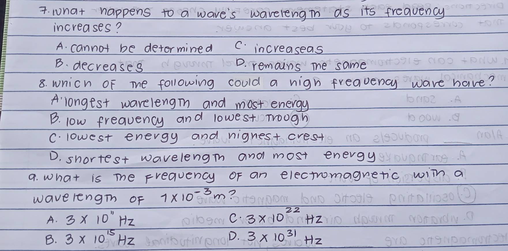 what happens to a wave's waverengin as its freauency
increases?
A. cannot be determined C. increaseas
B. decreases
D. remains me same
8. wnich oF me following could a nigh freauency wave have?
A longest wareleng and most energy
B. low frequency and lowest Troogh
C. lowest energy and nignest crest
D. shortest wavelengn and most energy
9. what is me Frequency oF an electromaguetic wiln a
wavelengh of 1* 10^(-3)m ?
A. 3* 10''Hz C. 3* 10^(22)Hz
D.
B. 3* 10^(15)Hz 3* 10^(31)Hz