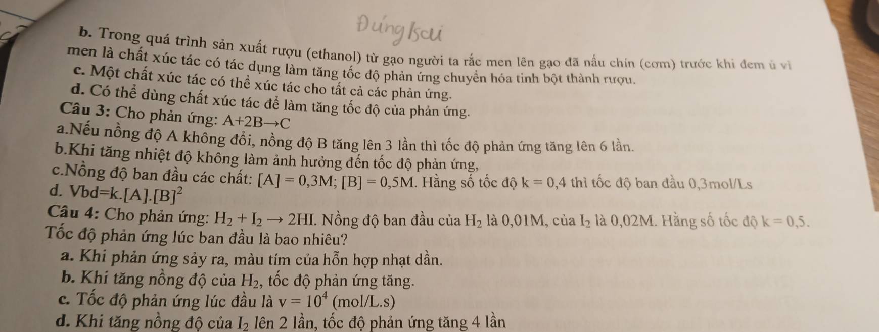 Trong quá trình sản xuất rượu (ethanol) từ gạo người ta rắc men lên gạo đã nấu chín (cơm) trước khi đem ủ vi
men là chất xúc tác có tác dụng làm tăng tốc độ phản ứng chuyển hóa tinh bột thành rượu.
c. Một chất xúc tác có thể xúc tác cho tất cả các phản ứng.
d. Có thể dùng chất xúc tác để làm tăng tốc độ của phản ứng.
Câu 3: Cho phản ứng: A+2Bto C
a.Nếu nồng độ A không đồi, nồng độ B tăng lên 3 lần thì tốc độ phản ứng tăng lên 6 lần.
b.Khi tăng nhiệt độ không làm ảnh hưởng đến tốc độ phản ứng,
c.Nồng độ ban đầu các chất: [A]=0,3M; [B]=0,5M. Hằng số tốc độ k=0,4thi tốc độ ban đầu 0,3mol/Ls
d. Vbd =].[A].[B]^2
Câu 4: Cho phản ứng: H_2+I_2to 2HI. Nồng độ ban đầu của H_2 là 0,01M, của I_2 là 0,02M. Hằng số tốc độ k=0,5. 
Tốc độ phản ứng lúc ban đầu là bao nhiêu?
a. Khi phản ứng sảy ra, màu tím của hỗn hợp nhạt dần.
b. Khi tăng nồng độ của H_2, , tốc độ phản ứng tăng.
c. Tốc độ phản ứng lúc đầu là v=10^4 (m( _ 1/L .S)
d. Khi tăng nồng độ của I_2 lên 2 lần, tốc độ phản ứng tăng 4 lần