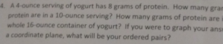 A 4-ounce serving of yogurt has 8 grams of protein. How many gra 
protein are in a 10-ounce serving? How many grams of protein are i 
whole 16-ounce container of yogurt? If you were to graph your ans 
a coordinate plane, what will be your ordered pairs?