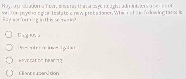 Roy, a probation officer, ensures that a psychologist administers a series of
written psychological tests to a new probationer. Which of the following tasks is
Roy performing in this scenario?
Diagnosis
Presentence investigation
Revocation hearing
Client supervision