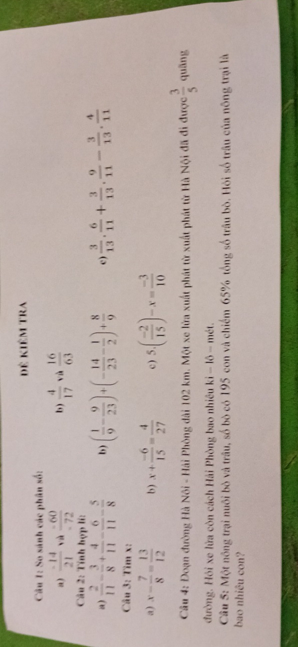 đê kiêm tra 
Câu 1: So sánh các phân số: 
a)  (-14)/21  và  (-60)/-72   4/17  vù  16/63 
b) 
Câu 2: Tính hợp lí: 
a)  2/11 - 3/8 + 4/11 - 6/11 - 5/8  b ) ( 1/9 - 9/23 )+(- 14/23 - 1/2 )+ 8/9  c)  3/13 . 6/11 + 3/13 . 9/11 - 3/13 . 4/11 
Câu 3: Tìm x : 
a) x- 7/8 = 13/12  b) x+ (-6)/15 = 4/27  c ) 5.( (-2)/15 )-x= (-3)/10 
Câu 4: Đoạn đường Hà Nôi - Hải Phòng dài 102 km. Một xe lửa xuất phát từ xuất phát từ Hà Nội đã đi được  3/5  quāng 
đường. Hỏi xe lửa còn cách Hải Phòng bao nhiêu ki - lô - mét. 
Cầâu 5: Một nông trại nuôi bò và trâu, số bò có 195 con và chiếm 65% tổng số trâu bò. Hỏi số trâu của nông trại là 
bao nhiêu con?