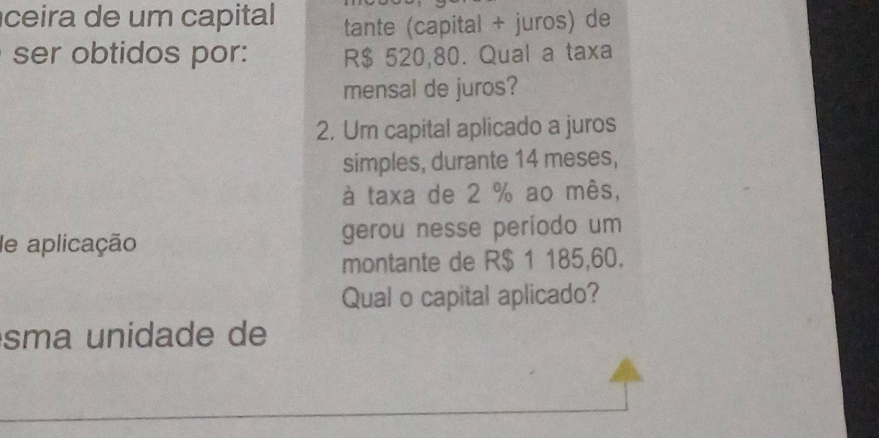 ceira de um capital 
tante (capital + juros) de 
ser obtidos por: R$ 520,80. Qual a taxa 
mensal de juros? 
2. Um capital aplicado a juros 
simples, durante 14 meses, 
à taxa de 2 % ao mês, 
de aplicação gerou nesse período um 
montante de R$ 1 185,60. 
Qual o capital aplicado? 
sma unidade de