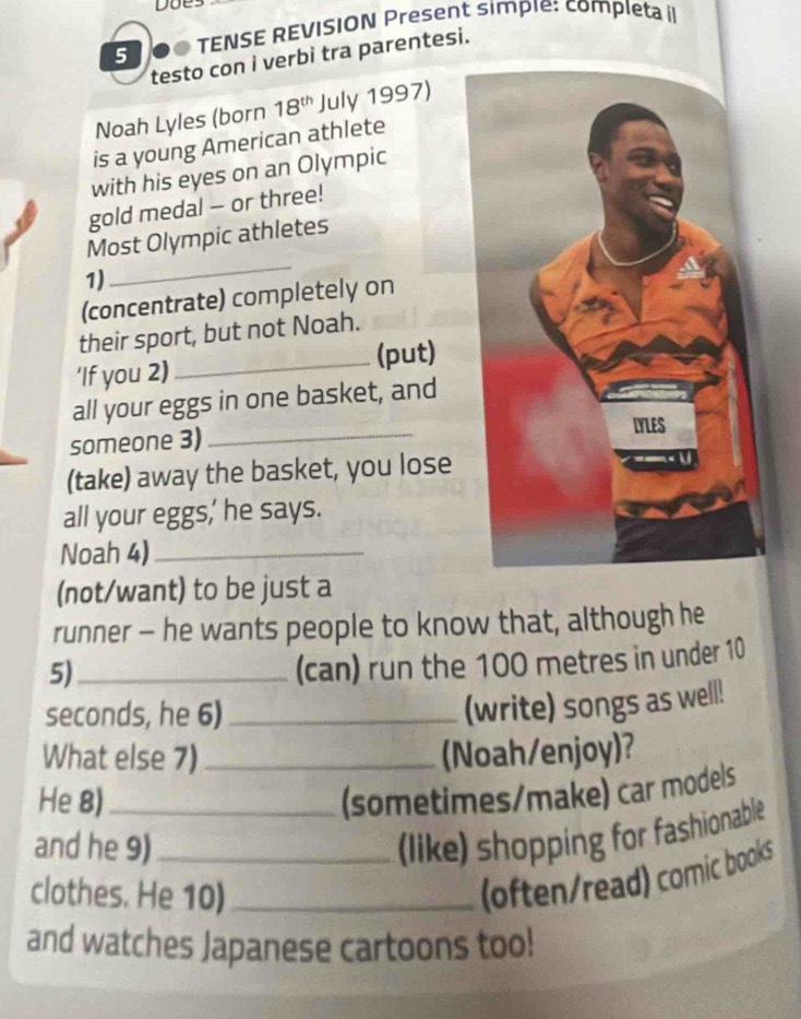 5 . TENSE REVISION Present simpie: completa i 
testo con i verbi tra parentesi. 
Noah Lyles (born 18^(th) July 1997) 
is a young American athlete 
with his eyes on an Olympic 
gold medal - or three! 
Most Olympic athletes 
1) 
_ 
(concentrate) completely on 
their sport, but not Noah. 
‘If you 2) _(put) 
_ 
all your eggs in one basket, and 
someone 3) 
(take) away the basket, you lose 
all your eggs,' he says. 
Noah 4)_ 
(not/want) to be just a 
runner - he wants people to know that, although he 
5)_ 
(can) run the 100 metres in under 10
seconds, he 6)_ 
(write) songs as well! 
What else 7)_ (Noah/enjoy)? 
He 8)_ (sometimes/make) car models 
and he 9)_ 
(like) shopping for fashionable 
clothes. He 10)_ 
(often/read) comic books 
and watches Japanese cartoons too!