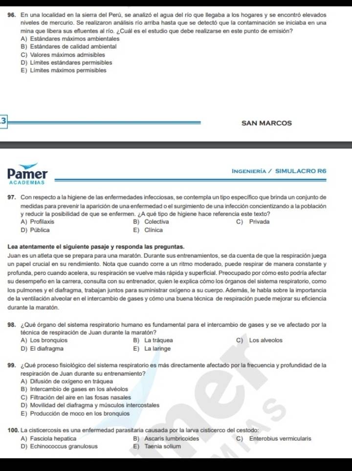 En una localidad en la sierra del Perú, se analizó el agua del río que llegaba a los hogares y se encontró elevados
niveles de mercurio. Se realizaron análisis río arriba hasta que se detectó que la contaminación se iniciaba en una
mina que libera sus efluentes al río. ¿Cuál es el estudio que debe realizarse en este punto de emisión?
A) Estándares máximos ambientales
B) Estándares de calidad ambiental
C) Valores máximos admisibles
D) Límites estándares permisibles
E) Límites máximos permisibles
3
SAN MARCOS
Pamer INGENIERÍA / SIMULACRO R6
A C A D E M I A S
97. Con respecto a la higiene de las enfermedades infecciosas, se contempla un tipo específico que brinda un conjunto de
medidas para prevenir la aparición de una enfermedad o el surgimiento de una infección concientizando a la población
y reducir la posibilidad de que se enfermen. ¿A qué tipo de higiene hace referencia este texto?
A) Profilaxis B) Colectiva C) Privada
D) Pública E) Clínica
Lea atentamente el siguiente pasaje y responda las preguntas.
Juan es un atleta que se prepara para una maratón. Durante sus entrenamientos, se da cuenta de que la respiración juega
un papel crucial en su rendimiento. Nota que cuando corre a un ritmo moderado, puede respirar de manera constante y
profunda, pero cuando acelera, su respiración se vuelve más rápida y superficial. Preocupado por cómo esto podría afectar
su desempeño en la carrera, consulta con su entrenador, quien le explica cómo los órganos del sistema respiratorio, como
los pulmones y el diafragma, trabajan juntos para suministrar oxígeno a su cuerpo. Además, le habla sobre la importancia
de la ventilación alveolar en el intercambio de gases y cómo una buena técnica de respiración puede mejorar su eficiencia
durante la maratón.
98. ¿Qué órgano del sistema respiratorio humano es fundamental para el intercambio de gases y se ve afectado por la
técnica de respiración de Juan durante la maratón?
A) Los bronquios B) La tráquea C) Los alveolos
D) El diafragma E) La laringe
99.  Qué proceso fisiológico del sistema respiratorio es más directamente afectado por la frecuencia y profundidad de la
respiración de Juan durante su entrenamiento?
A) Difusión de oxígeno en tráquea
B) Intercambio de gases en los alvéolos
C) Filtración del aire en las fosas nasales
D) Movilidad del diafragma y músculos intercostales
E) Producción de moco en los bronquios
100. La cisticercosis es una enfermedad parasitaria causada por la larva cisticerco del cestodo:
A) Fasciola hepatica B) Ascaris lumbricoides C) Enterobius vermicularis
D) Echinococcus granulosus E) Taenia solium