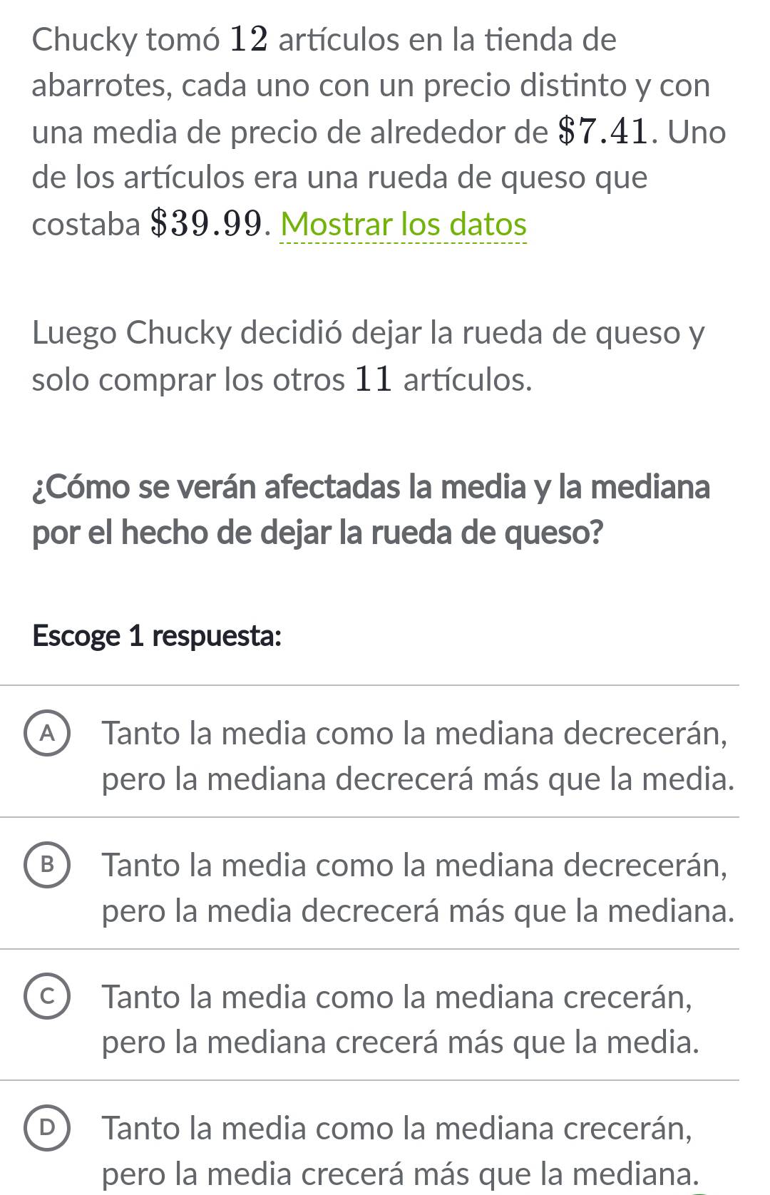 Chucky tomó 12 artículos en la tienda de
abarrotes, cada uno con un precio distinto y con
una media de precio de alrededor de $7.41. Uno
de los artículos era una rueda de queso que
costaba $39.99. Mostrar los datos
Luego Chucky decidió dejar la rueda de queso y
solo comprar los otros 11 artículos.
¿Cómo se verán afectadas la media y la mediana
por el hecho de dejar la rueda de queso?
Escoge 1 respuesta:
A Tanto la media como la mediana decrecerán,
pero la mediana decrecerá más que la media.
B ) Tanto la media como la mediana decrecerán,
pero la media decrecerá más que la mediana.
C) Tanto la media como la mediana crecerán,
pero la mediana crecerá más que la media.
D Tanto la media como la mediana crecerán,
pero la media crecerá más que la mediana.