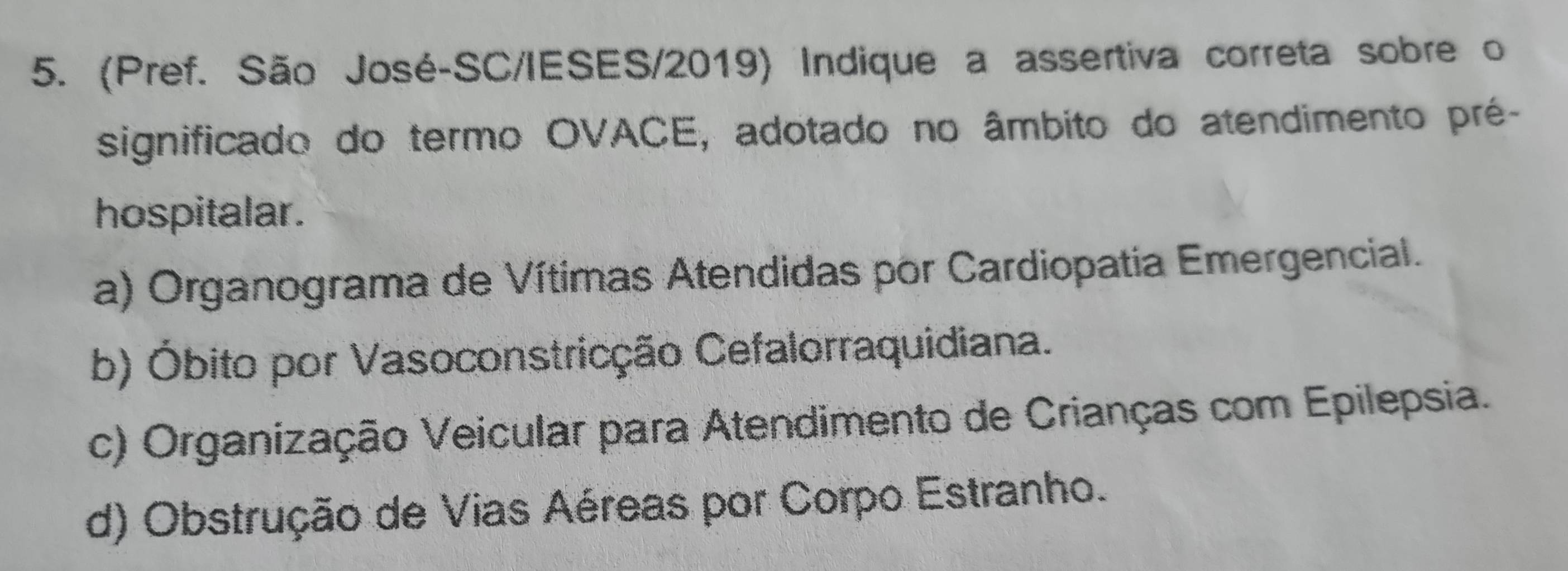 (Pref. São José-SC/IESES/2019) Indique a assertiva correta sobre o
significado do termo OVACE, adotado no âmbito do atendimento pré-
hospitalar.
a) Organograma de Vítimas Atendidas por Cardiopatia Emergencial.
b) Óbito por Vasoconstricção Cefalorraquidiana.
c) Organização Veicular para Atendimento de Crianças com Epilepsia.
d) Obstrução de Vias Aéreas por Corpo Estranho.