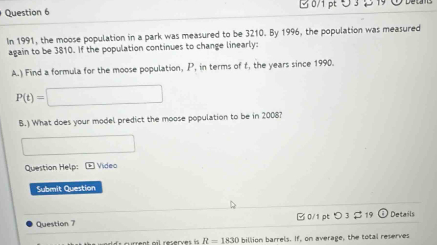 ∪ 3 2 19 Detans 
In 1991, the moose population in a park was measured to be 3210. By 1996, the population was measured 
again to be 3810. If the population continues to change linearly: 
A.) Find a formula for the moose population, P, in terms of t, the years since 1990.
P(t)=□
B.) What does your model predict the moose population to be in 2008? 
□  
Question Help: Video 
Submit Question 
Question 7 □ 0/1 pt つ 3 % 19 ) Details
R=1830 billion barrels. If, on average, the total reserves