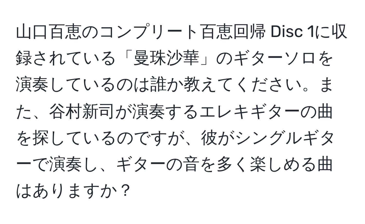 山口百恵のコンプリート百恵回帰 Disc 1に収録されている「曼珠沙華」のギターソロを演奏しているのは誰か教えてください。また、谷村新司が演奏するエレキギターの曲を探しているのですが、彼がシングルギターで演奏し、ギターの音を多く楽しめる曲はありますか？