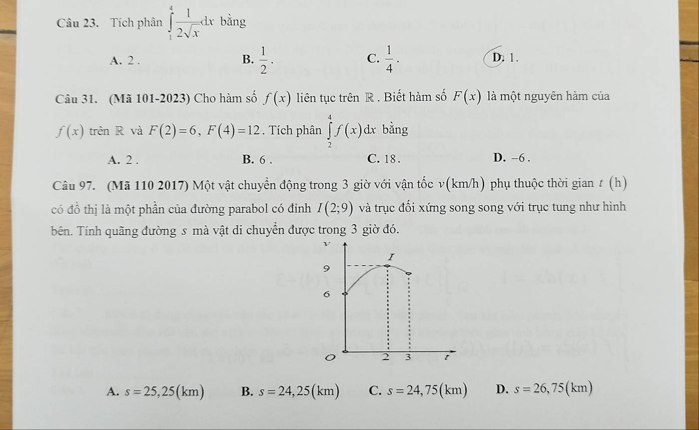 Tích phân ∈tlimits _1^(4frac 1)2sqrt(x)dx bằng
A. 2. B.  1/2 . C.  1/4 . D. 1.
Câu 31. (Mã 101-2023) Cho hàm số f(x) liên tục trên R. Biết hàm số F(x) là một nguyên hàm của
f(x) trên R và F(2)=6, F(4)=12. Tích phân ∈tlimits _2^4f(x)dx bằng
A. 2. B. 6. C. 18. D. -6.
Câu 97. (Mã 110 2017) Một vật chuyển động trong 3 giờ với vận tốc v(km/h) phụ thuộc thời gian t (h)
có đồ thị là một phần của đường parabol có đỉnh I(2;9) và trục đối xứng song song với trục tung như hình
bên. Tính quãng đường s mà vật di chuyển được trong 3 giờ đó.
A. s=25,25(km) B. s=24,25(km) C. s=24,75(km) D. s=26,75(km)