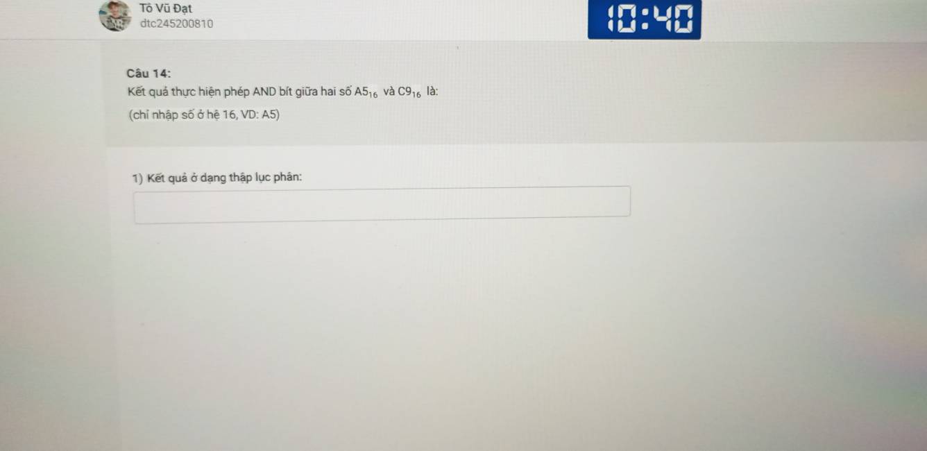 Tô Vũ Đạt 10:40 
dtc245200810 
Câu 14: 
Kết quả thực hiện phép AND bít giữa hai số A5_16 và C9_16 là: 
(chỉ nhập số ở hệ 16, VD: A5) 
1) Kết quả ở dạng thập lục phân: