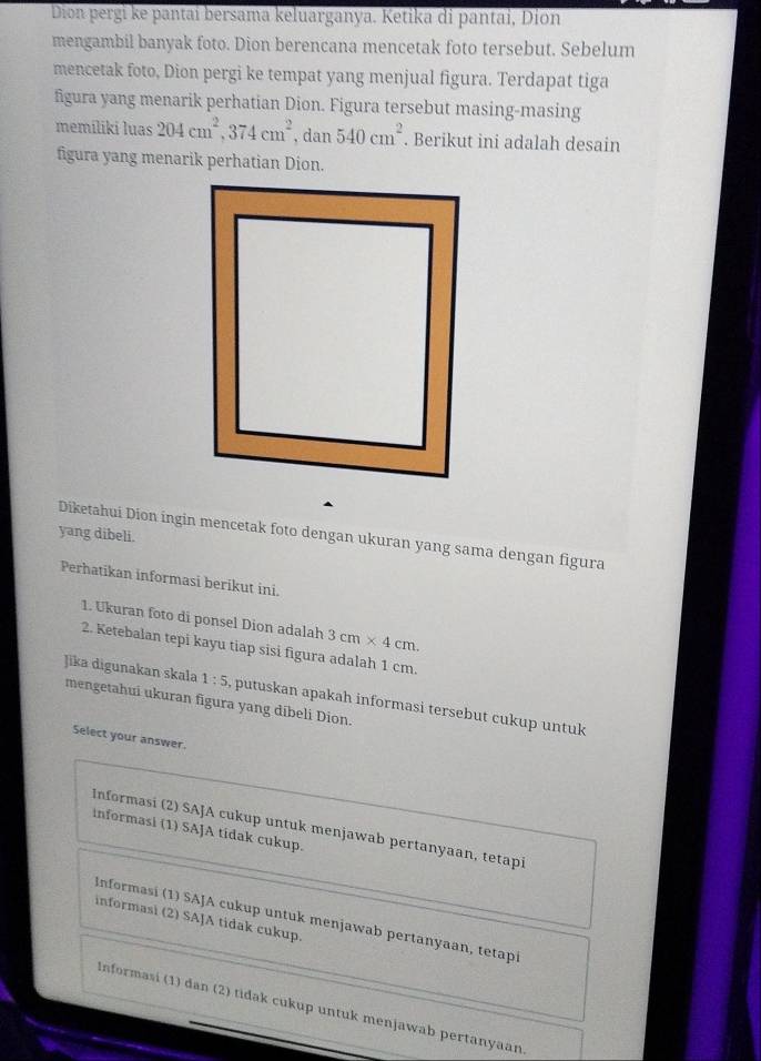 Dion pergi ke pantai bersama keluarganya. Ketika di pantai, Dion
mengambil banyak foto. Dion berencana mencetak foto tersebut. Sebelum
mencetak foto, Dion pergi ke tempat yang menjual figura. Terdapat tiga
figura yang menarik perhatian Dion. Figura tersebut masing-masing
memíliki luas 204cm^2, 374cm^2, dan540cm^2. Berikut ini adalah desain
figura yang menarik perhatian Dion.
yang dibeli.
Diketahui Dion ingin mencetak foto dengan ukuran yang sama dengan figura
Perhatikan informasi berikut ini.
1. Ukuran foto di ponsel Dion adalah 3cm* 4cm. 
2. Ketebalan tepi kayu tiap sisi figura adalah 1 cm
Jika digunakan skala 1:5 , putuskan apakah informasi tersebut cukup untuk
mengetahui ukuran figura yang dibeli Dion.
Select your answer.
Informasi (2) SAJA cukup untuk menjawab pertanyaan, tetapi
informasi (1) SAJA tidak cukup.
Informasi (1) SAJA cukup untuk menjawab pertanyaan, tetapi
informasi (2) SAJA tidak cukup.
Informasi (1) dan (2) tidak cukup untuk menjawab pertanyaan