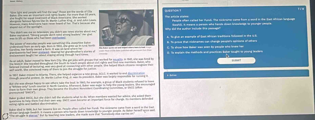 7 / 8
"Give light and people will find the way." Those are the words of Ella QUESTION 7
Baker. She was an important civil rights leader. For more than 50 yearsThe article states:
she fought for equal treatment of Black Americans. She worked
alongside famous figures like Dr. Martín Luther King, Jr. and John LewiPeople often called her Fundi. The nickname came from a word in the East African language
stayed out of the spotlight.Swahili. It means a person who hands down knowledge to younger people
"You didn't see me on television; you didn't see news stories about meWhy did the author include this passage?
Baker explained. "Strong people don't need strong leaders." Her goal
was to lift up those who had been overlooked.A. To give an example of East African traditions followed in the U.S.
The power of everyday people was something Ella Josephine Baker
understood from an early age. Born in 1903, she grew up in rural NorthB. To prove that nicknames can change people's opinions of others
Carolina. Her family owned a farm. It was on land where he C. To show how Baker was seen by people who knew her
grandparents had been enslaved. Hearing her grandmother's stories of credt Phoo of Dla Daker publshed with permession from Stave D. To explain the methods and practices Baker taught to young leaders
enslavement taught her about staying strong through hard times Unversity
As an adult, Baker moved to New York City. She got jobs with groups that worked for equality. In 1941, she was hired by SUBMIT
the NAACP. She traveled throughout the South to teach people about civil rights and find new members. Baker, who
listened instead of lecturing, was very good at connecting with other people. She helped Black citizens recognize their
self-worth. She convinced many of them to join the struggle for justice.
In 1957, Baker moved to Atlanta. There, she helped organize a new group, SCLC. It worked to end discrimination
through peaceful protest. Dr. Martin Luther King, Jr. was its president. Baker was largely responsible for running it 》 Extras
But she was always happy to see others take the lead. In 1960, for example, a group of Black students refused to leave
a "Whites-only" lunch counter in North Carolina. Afterward, Baker was eager to help the young leaders. She encouraged
pronounced "SNICK") them to form their own group. They became the Student Nonviolent Coordinating Committee, or SNCC (often
Baker guided SNCC, but she didn't tell the students what to do. When members wanted her advice, she asked them
questions to help them find their own way. SNCC soon became an important force for change. Its members defended
voting rights and battled discrimination.
Baker died in 1986, but her lessons live on. People often called her Fundi. The nickname came from a word in the East
African language Swahili. It means a person who hands down knowledge to younger people. As Baker herself once said,
"The struggle is eternal." But by teaching new leaders, she made sure that "Somebody else carries on:"