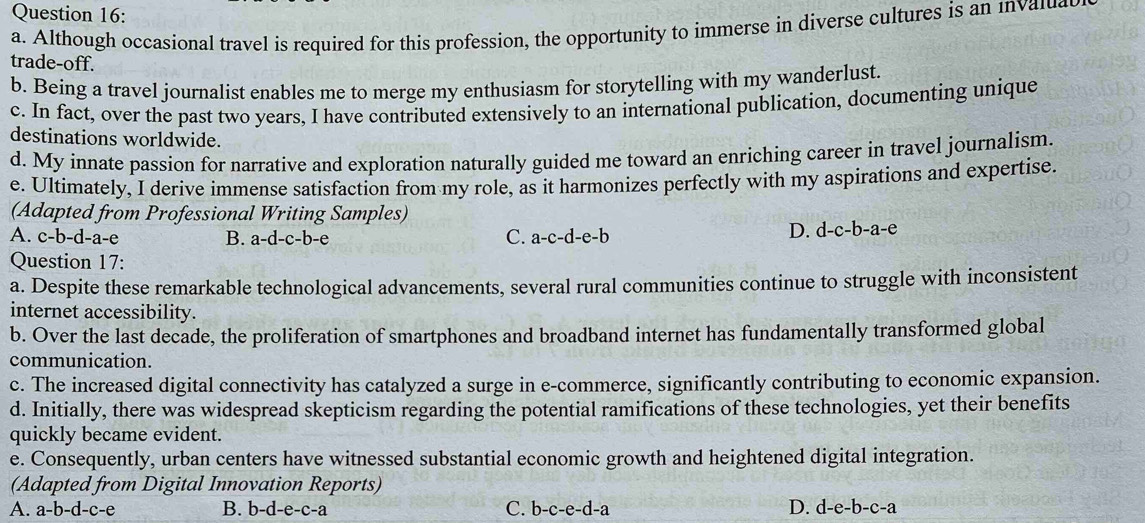 Although occasional travel is required for this profession, the opportunity to immerse in diverse cultures is an inval
trade-off.
b. Being a travel journalist enables me to merge my enthusiasm for storytelling with my wanderlust.
c. In fact, over the past two years, I have contributed extensively to an international publication, documenting unique
destinations worldwide.
d. My innate passion for narrative and exploration naturally guided me toward an enriching career in travel journalism.
e. Ultimately, I derive immense satisfaction from my role, as it harmonizes perfectly with my aspirations and expertise.
(Adapted from Professional Writing Samples)
A. c-b-d-a-e B. a-d-c-b-e C. a-c-d-e-b
D. d-c-b-a-e
Question 17:
a. Despite these remarkable technological advancements, several rural communities continue to struggle with inconsistent
internet accessibility.
b. Over the last decade, the proliferation of smartphones and broadband internet has fundamentally transformed global
communication.
c. The increased digital connectivity has catalyzed a surge in e-commerce, significantly contributing to economic expansion.
d. Initially, there was widespread skepticism regarding the potential ramifications of these technologies, yet their benefits
quickly became evident.
e. Consequently, urban centers have witnessed substantial economic growth and heightened digital integration.
(Adapted from Digital Innovation Reports)
A. a-b-d-c-e B. b-d-e-c-a C. b-c-e-d-a D. d-e-b-c-a