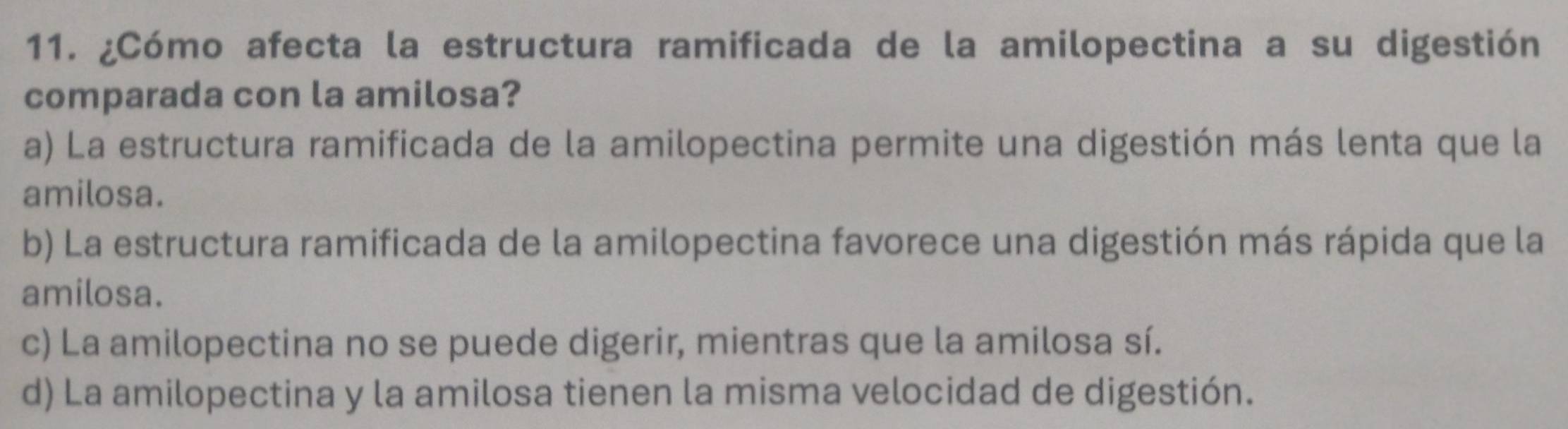 ¿Cómo afecta la estructura ramificada de la amilopectina a su digestión
comparada con la amilosa?
a) La estructura ramificada de la amilopectina permite una digestión más lenta que la
amilosa.
b) La estructura ramificada de la amilopectina favorece una digestión más rápida que la
amilosa.
c) La amilopectina no se puede digerir, mientras que la amilosa sí.
d) La amilopectina y la amilosa tienen la misma velocidad de digestión.