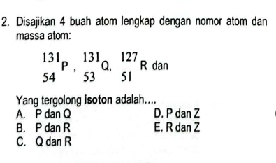 Disajikan 4 buah atom lengkap dengan nomor atom dan
massa atom:
_(54)^(131)P, _(53)^(131)Q, _(51)^(127)Rdan
Yang tergolong isoton adalah....
A. P dan Q D. P dan Z
B. P dan R E. R dan Z
C. Q dan R