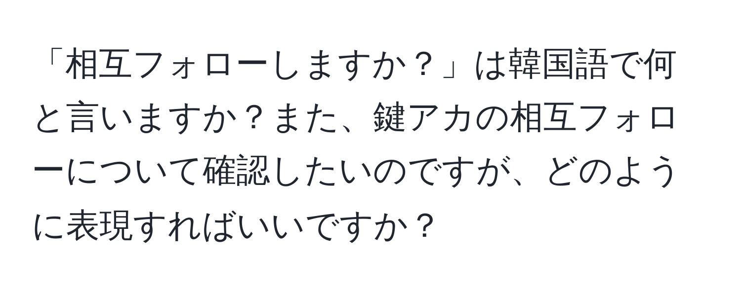 「相互フォローしますか？」は韓国語で何と言いますか？また、鍵アカの相互フォローについて確認したいのですが、どのように表現すればいいですか？