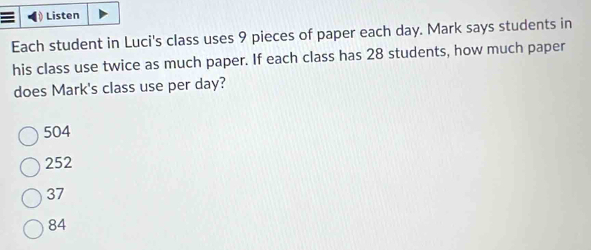 Listen
Each student in Luci's class uses 9 pieces of paper each day. Mark says students in
his class use twice as much paper. If each class has 28 students, how much paper
does Mark's class use per day?
504
252
37
84