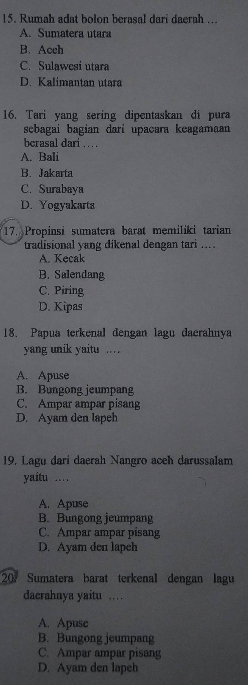 Rumah adat bolon berasal dari daerah ...
A. Sumatera utara
B. Aceh
C. Sulawesi utara
D. Kalimantan utara
16. Tari yang sering dipentaskan di pura
sebagai bagian dari upacara keagamaan 
berasal dari ..
A. Bali
B. Jakarta
C. Surabaya
D. Yogyakarta
17. Propinsi sumatera barat memiliki tarian
tradisional yang dikenal dengan tari ...
A. Kecak
B. Salendang
C. Piring
D. Kipas
18. Papua terkenal dengan lagu daerahnya
yang unik yaitu …
A. Apuse
B. Bungong jeumpang
C. Ampar ampar pisang
D. Ayam den lapeh
19. Lagu dari daerah Nangro aceh darussalam
yaitu …_
A. Apuse
B. Bungong jeumpang
C. Ampar ampar pisang
D. Ayam den lapeh
201 Sumatera barat terkenal dengan lagu
daerahnya yaitu .
A. Apuse
B. Bungong jeumpang
C. Ampar ampar pisang
D. Ayam den lapeh