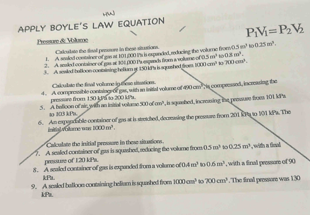 APPLY BOYLE'S LAW EQUATION
P_1V_1=P_2V_2
Pressure & Volume 
Calculate the final pressure in these situations. 
1. A sealed container of gas at 101,000 Pa is expanded, reducing the volume from 5m^3 to 0.25m^3. 
2. A sealed container of gas at 101,000 Pa expands from a volume of 0.5m^3 to 0.8m^3. 
3. A sealed balloon containing helium at 150 kPa is squashed from 1000cm^3 to 700cm^3. 
Calculate the final volume in these situations. 
4. A compressible container of gas, with an initial volume of 490cm^3 , is compressed, increasing the 
pressure from 150 kPa to 200 kPa. 
5. A balloon of air, with an initial volume 500ofcm^3 , is squashed, increasing the pressure from 101 kPa
to 103 kPa. 
6. An expandable container of gas at is stretched, decreasing the pressure from 201 kPa to 101 kPa. The 
initial volume was 1000m^3. 
Calculate the initial pressure in these situations. 
7. A sealed container of gas is squashed, reducing the volume from 0.5m^3 to 0.25m^3 , with a final 
pressure of 120 kPa. 
8. A sealed container of gas is expanded from a volume of 0.4m^3 to 0.6m^3 , with a final pressure of 90
kPa. 
9. A sealed balloon containing helium is squashed from 1000cm^3 to 700cm^3. The final pressure was 130
kPa.