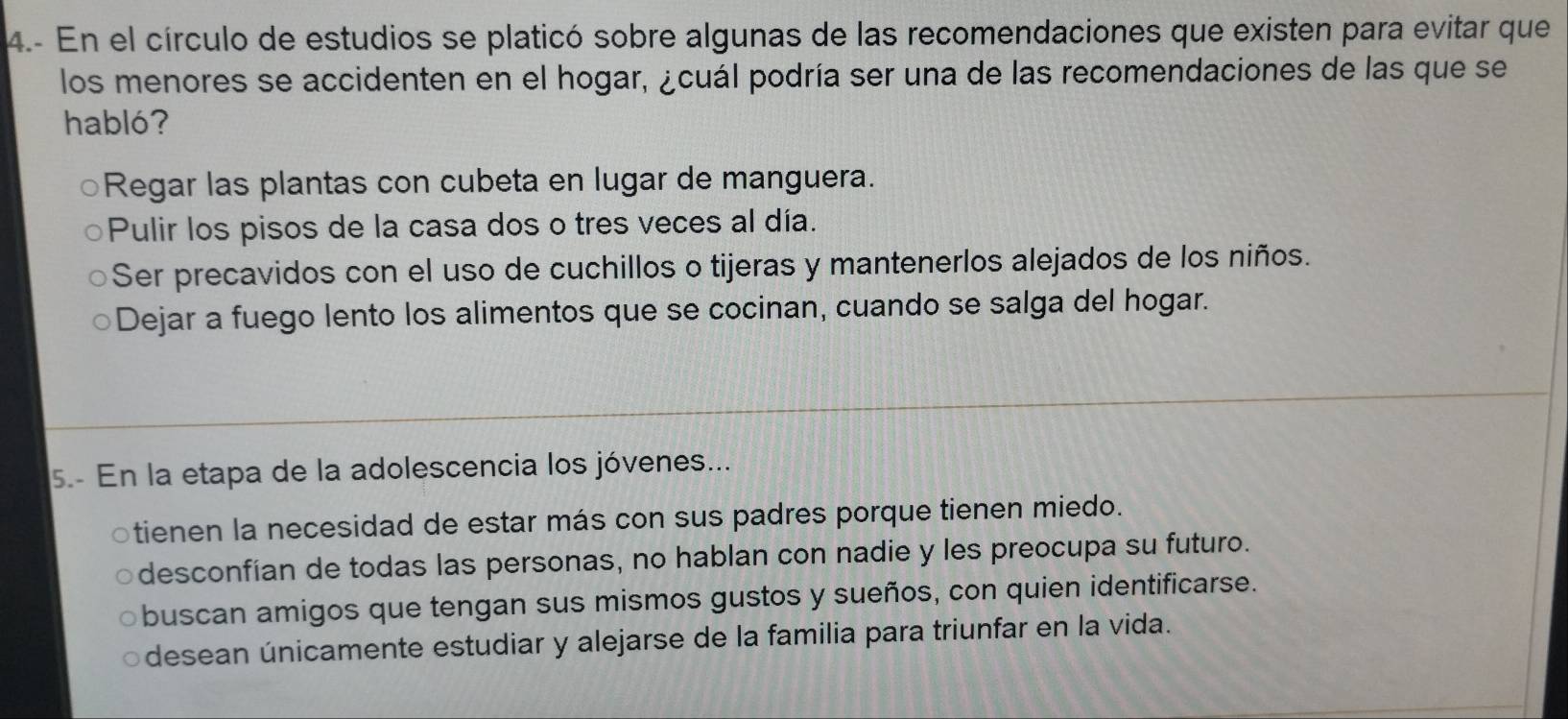 4.- En el círculo de estudios se platicó sobre algunas de las recomendaciones que existen para evitar que
los menores se accidenten en el hogar, ¿cuál podría ser una de las recomendaciones de las que se
habló?
Regar las plantas con cubeta en lugar de manguera.
Pulir los pisos de la casa dos o tres veces al día.
Ser precavidos con el uso de cuchillos o tijeras y mantenerlos alejados de los niños.
Dejar a fuego lento los alimentos que se cocinan, cuando se salga del hogar.
5.- En la etapa de la adolescencia los jóvenes...
tienen la necesidad de estar más con sus padres porque tienen miedo.
desconfían de todas las personas, no hablan con nadie y les preocupa su futuro.
buscan amigos que tengan sus mismos gustos y sueños, con quien identificarse.
desean únicamente estudiar y alejarse de la familia para triunfar en la vida.