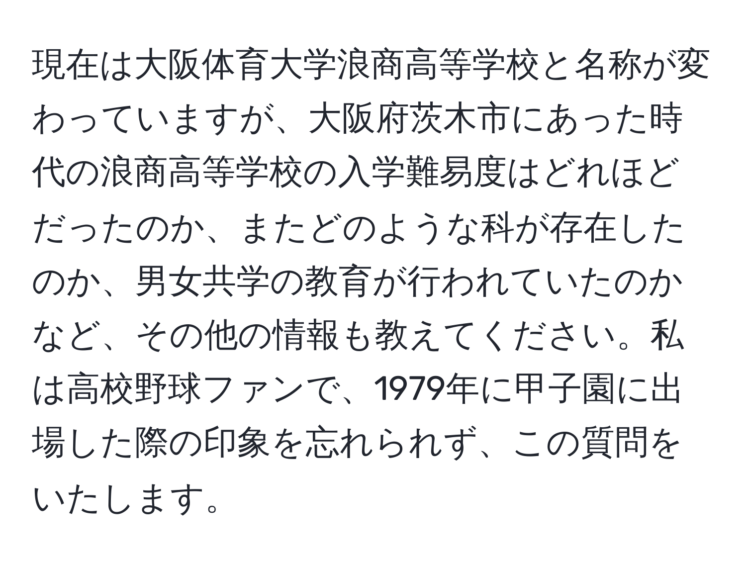 現在は大阪体育大学浪商高等学校と名称が変わっていますが、大阪府茨木市にあった時代の浪商高等学校の入学難易度はどれほどだったのか、またどのような科が存在したのか、男女共学の教育が行われていたのかなど、その他の情報も教えてください。私は高校野球ファンで、1979年に甲子園に出場した際の印象を忘れられず、この質問をいたします。