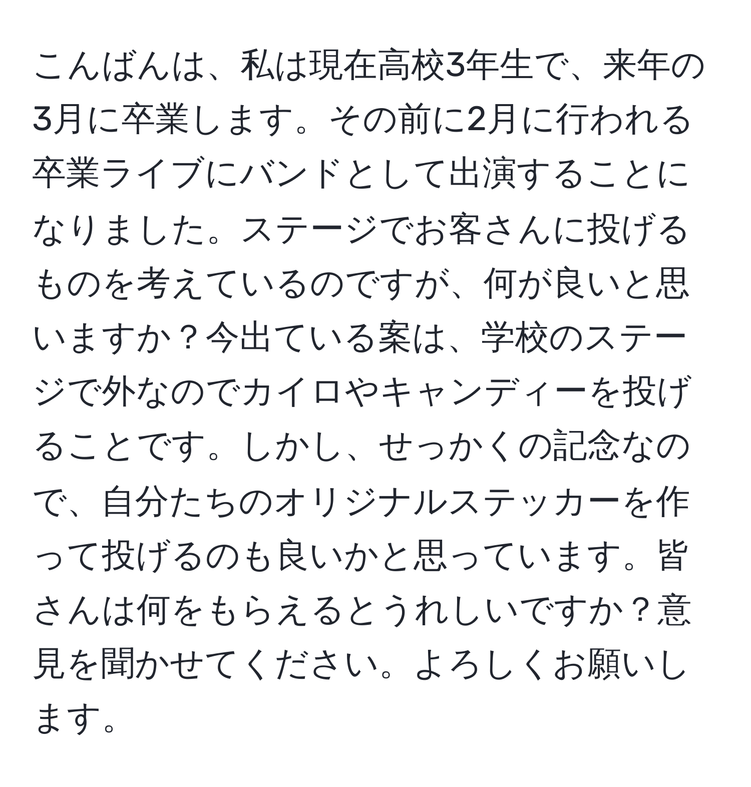 こんばんは、私は現在高校3年生で、来年の3月に卒業します。その前に2月に行われる卒業ライブにバンドとして出演することになりました。ステージでお客さんに投げるものを考えているのですが、何が良いと思いますか？今出ている案は、学校のステージで外なのでカイロやキャンディーを投げることです。しかし、せっかくの記念なので、自分たちのオリジナルステッカーを作って投げるのも良いかと思っています。皆さんは何をもらえるとうれしいですか？意見を聞かせてください。よろしくお願いします。