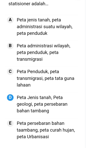 statisioner adalah...
A Peta jenis tanah, peta
administrasi suatu wilayah,
peta penduduk
B Peta administrasi wilayah,
peta penduduk, peta
transmigrasi
c Peta Penduduk, peta
transmigrasi, peta tata guna
lahaan
D Peta Jenis tanah, Peta
geologi, peta persebaran
bahan tambang
E Peta persebaran bahan
taambang, peta curah hujan,
peta Urbanisasi