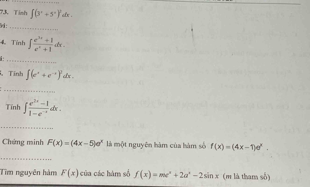 Tính ∈t (3^x+5^x)^2dx. 
ời :_ 
4. Tính ∈t  (e^(3x)+1)/e^x+1 dx. 
i:_ 
5. Tính ∈t (e^x+e^(-x))^2dx. 
_ 
Tính ∈t  (e^(2x)-1)/1-e^(-x) dx. 
_ 
Chứng minh F(x)=(4x-5)e^x là một nguyên hàm của hàm số f(x)=(4x-1)e^x. 
Tìm nguyên hàm F(x) của các hàm số f(x)=me^x+2a^x-2sin x (m là tham số)