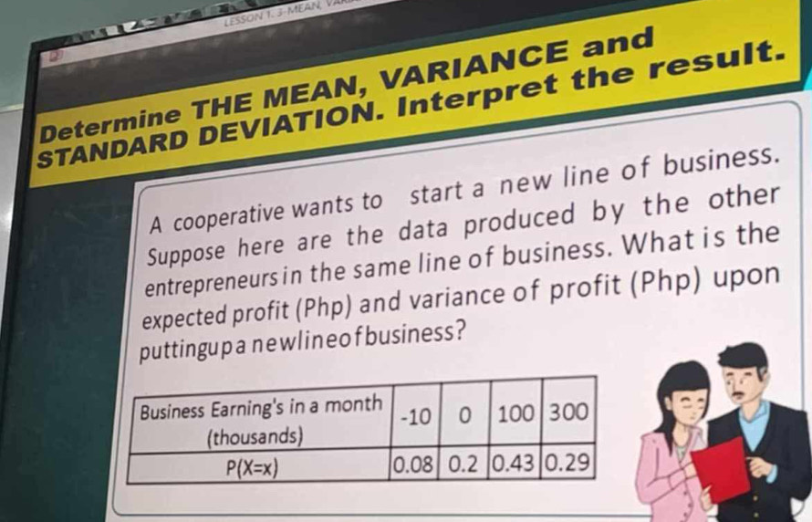 Determine THE MEAN, VARIANCE and
STANDARD DEVIATION. Interpret the result.
A cooperative wants to start a new line of business.
Suppose here are the data produced by the other
entrepreneurs in the same line of business. What is the
expected profit (Php) and variance of profit (Php) upon
puttingup anewlineo fbusiness?