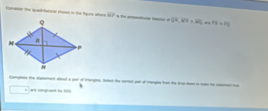 Coneder the quadristeral shown in the figers where overline MP is the perpenticater bsector of overline QN, overline MN≌ overline MQ overline PN≌ overline PQ
Complets the statement stout a pat of triangies. Select the careci pair of trangles hrom the drd-down in mate the satment the 
Ae congruest by $3S
