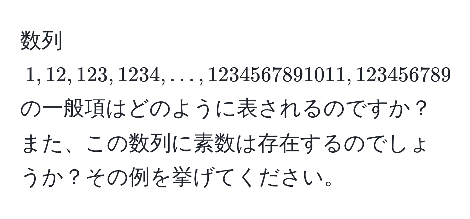 数列 (1, 12, 123, 1234, ..., 1234567891011, 123456789101112, ...) の一般項はどのように表されるのですか？また、この数列に素数は存在するのでしょうか？その例を挙げてください。