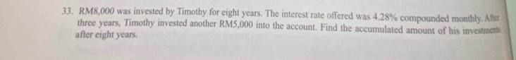 RM8,000 was invested by Timothy for eight years. The interest rate offered was 4.28% compounded monthly. After
three years, Timothy invested another RM5,000 into the account. Find the accumulated amount of his investment 
after eight years.