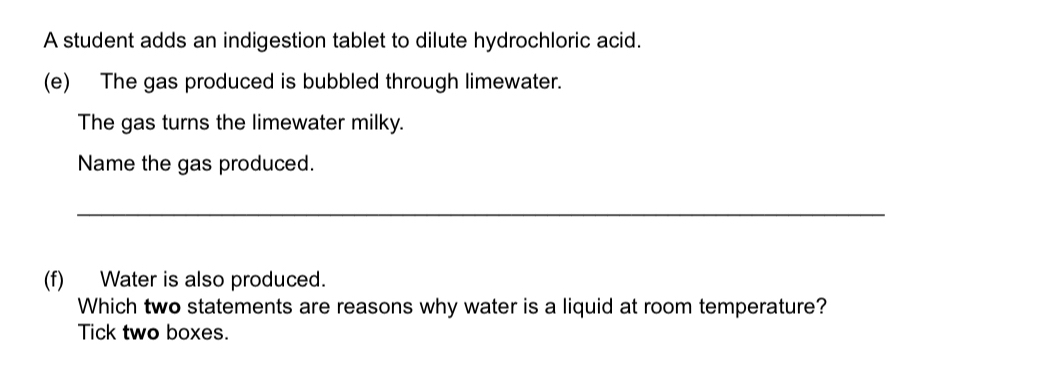 A student adds an indigestion tablet to dilute hydrochloric acid. 
(e) The gas produced is bubbled through limewater. 
The gas turns the limewater milky. 
Name the gas produced. 
_ 
(f) Water is also produced. 
Which two statements are reasons why water is a liquid at room temperature? 
Tick two boxes.