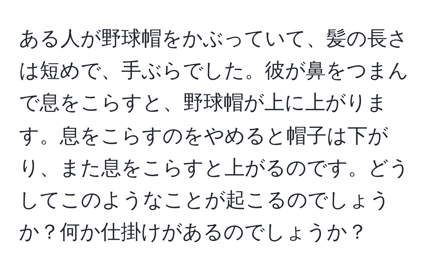 ある人が野球帽をかぶっていて、髪の長さは短めで、手ぶらでした。彼が鼻をつまんで息をこらすと、野球帽が上に上がります。息をこらすのをやめると帽子は下がり、また息をこらすと上がるのです。どうしてこのようなことが起こるのでしょうか？何か仕掛けがあるのでしょうか？