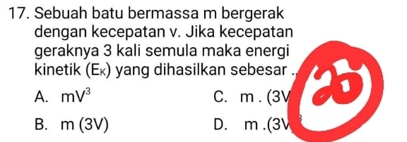 Sebuah batu bermassa m bergerak
dengan kecepatan v. Jika kecepatan
geraknya 3 kali semula maka energi
kinetik (Eĸ) yang dihasilkan sebesar .
A. mV^3 C. m. (3V
B. m(3V) D. m.(3V