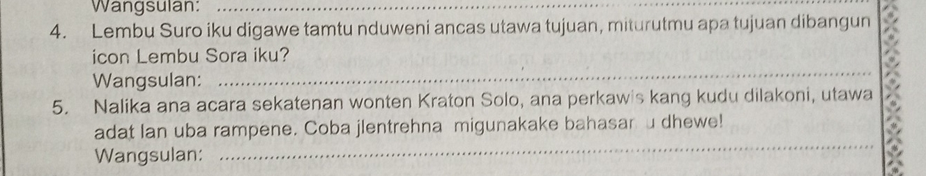 Wangsulan:_ 
4. Lembu Suro iku digawe tamtu nduweni ancas utawa tujuan, miturutmu apa tujuan dibangun 
_ 
icon Lembu Sora iku? 
Wangsulan: 
5. Nalika ana acara sekatenan wonten Kraton Solo, ana perkawis kang kudu dilakoni, utawa 
_ 
adat Ian uba rampene. Coba jlentrehna migunakake bahasar u dhewe! 
Wangsulan: