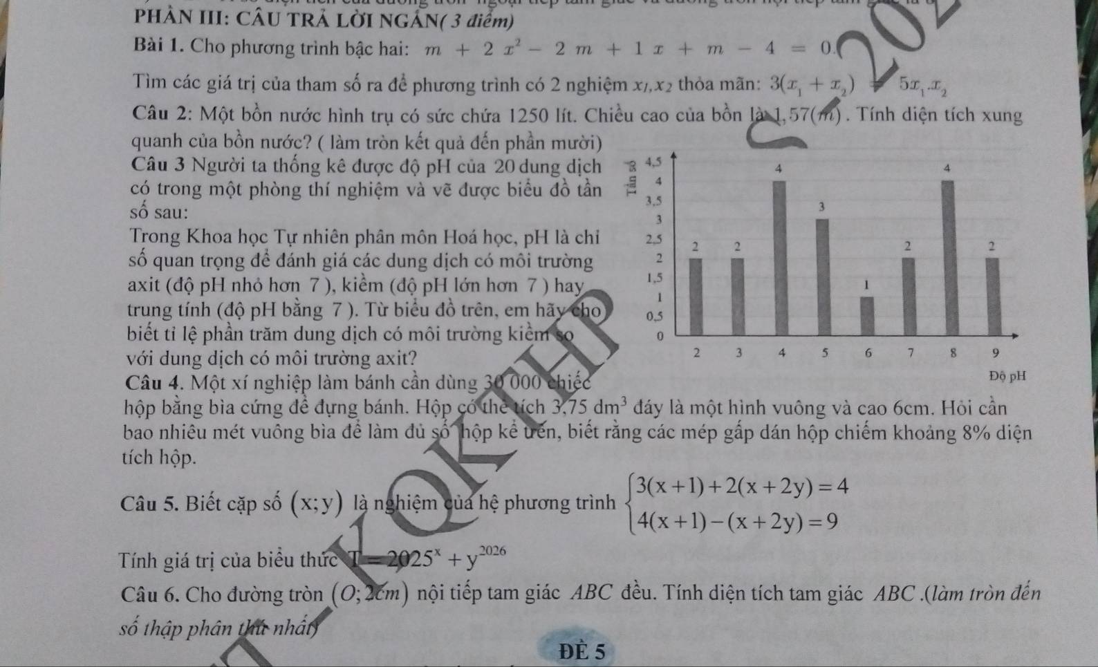 PHÀN III: CÂU TRẢ LỜI NGẢN( 3 điểm)
Bài 1. Cho phương trình bậc hai: m+2x^2-2m+1x+m-4=0.
Tìm các giá trị của tham số ra để phương trình có 2 nghiệm x/,x2 thỏa mãn: 3(x_1+x_2) 5x_1.x_2
Câu 2: Một bồn nước hình trụ có sức chứa 1250 lít. Chiều cao của bồn là 1,57(m). Tính diện tích xung
quanh của bồn nước? ( làm tròn kết quả đến phần mười)
Câu 3 Người ta thống kê được độ pH của 20 dung dịch
có trong một phòng thí nghiệm và vẽ được biểu đồ tần
số sau: 
Trong Khoa học Tự nhiên phân môn Hoá học, pH là chỉ
số quan trọng để đánh giá các dung dịch có môi trường
axit (độ pH nhỏ hơn 7 ), kiểm (độ pH lớn hơn 7 ) hay 
trung tính (độ pH bằng 7 ). Từ biểu đồ trên, em hãy cho
biết tỉ lệ phần trăm dung dịch có môi trường kiểm so
với dung dịch có môi trường axit?
Câu 4. Một xí nghiệp làm bánh cần dùng 30 000 chiếc Độ pH
hộp bằng bìa cứng để đựng bánh. Hộp có thẻ tích 3,75dm^3 đáy là một hình vuông và cao 6cm. Hỏi cần
bao nhiêu mét vuông bìa để làm đủ số hộp kể tến, biết rằng các mép gấp dán hộp chiếm khoảng 8% diện
tích hộp.
Câu 5. Biết cặp số (x;y) là nghiệm của hệ phương trình beginarrayl 3(x+1)+2(x+2y)=4 4(x+1)-(x+2y)=9endarray.
Tính giá trị của biểu thức T=2025^x+y^(2026)
Câu 6. Cho đường tròn (0;2cm) tội tiếp tam giác ABC đều. Tính diện tích tam giác ABC .(làm tròn đến
số thập phân thứ nhất
Đè 5