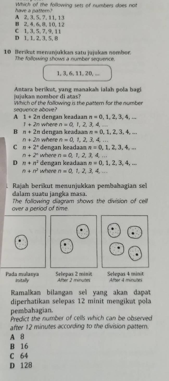 Which of the following sets of numbers does not
have a pattern?
A 2, 3, 5, 7, 11, 13
B 2, 4, 6, 8, 10, 12
C 1, 3, 5, 7, 9, 11
D 1, 1, 2, 3, 5, 8
10 Berikut menunjukkan satu jujukan nombor.
The following shows a number sequence.
1, 3, 6, 11, 20, ...
Antara berikut, yang manakah ialah pola bagi
jujukan nombor di atas?
Which of the following is the pattern for the number
sequence above?
A 1+2n dengan keadaan n=0,1,2,3,4,...
1+2n where n=0,1,2,3,4, ...
B n+2n dengan keadaan n=0,1,2,3,4,...
n+2n where n=0, 1, 2, 3, 4,...
C n+2^n dengan keadaan n=0,1,2,3,4,...
n+2^n where n=0,1,2,3, 4, …
D n+n^2 dengan keadaan n=0,1,2,3,4,...
n+n^2 where n=0,1,2,3,4,... 
Rajah berikut menunjukkan pembahagian sel
dalam suatu jangka masa.
The following diagram shows the division of cell
over a period of time.
Pada mulanya Selepas 2 minit Selepas 4 minit
Initally After 2 minutes After 4 minutes
Ramalkan bilangan sel yang akan dapat
diperhatikan selepas 12 minit mengikut pola
pembahagian.
Predict the number of cells which can be observed
after 12 minutes according to the division pattern.
A 8
B 16
C 64
D 128