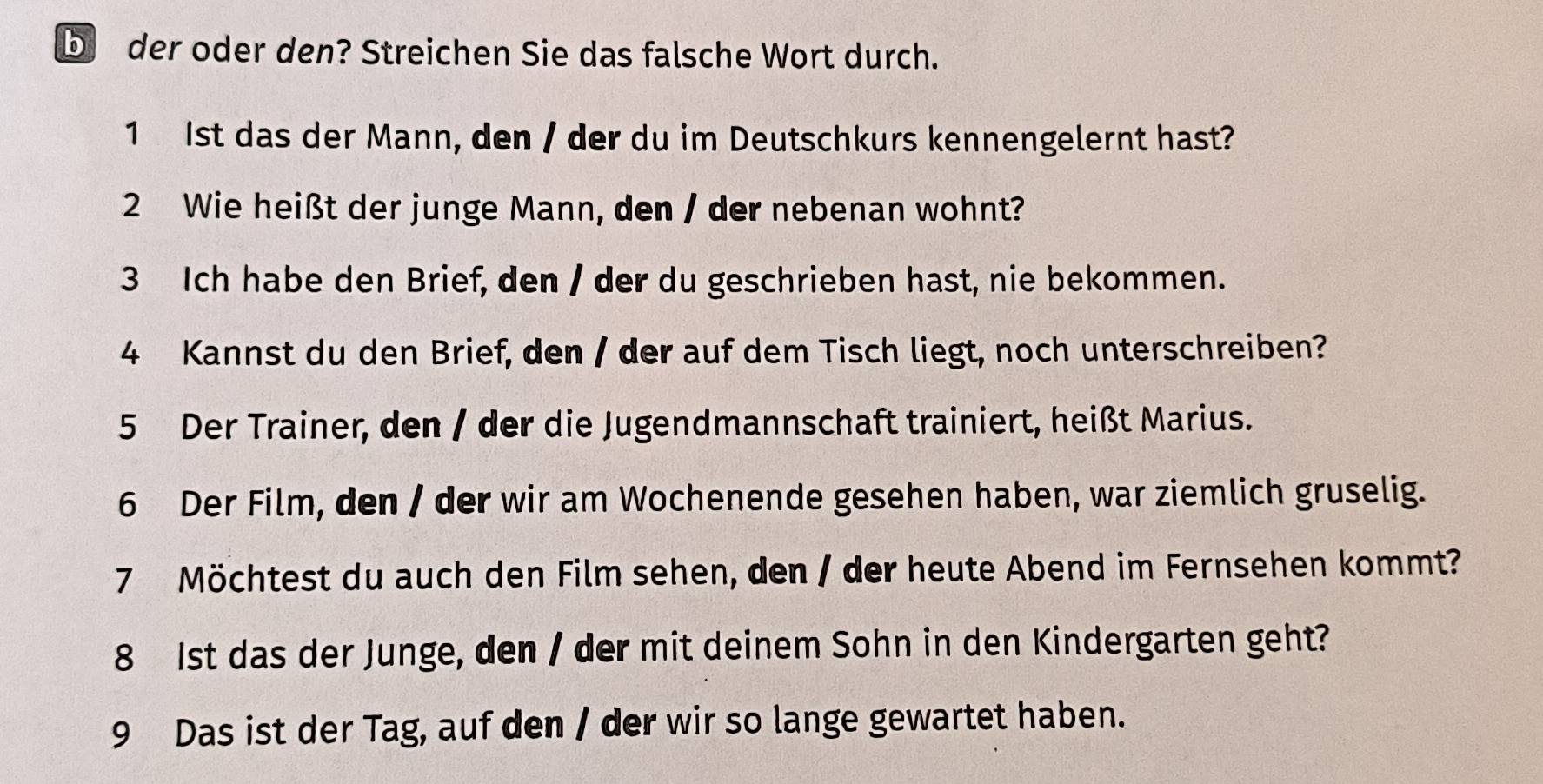 bder oder den? Streichen Sie das falsche Wort durch. 
1 Ist das der Mann, den / der du im Deutschkurs kennengelernt hast? 
2 Wie heißt der junge Mann, den / der nebenan wohnt? 
3 Ich habe den Brief, den / der du geschrieben hast, nie bekommen. 
4 Kannst du den Brief, den / der auf dem Tisch liegt, noch unterschreiben? 
5 Der Trainer, den / der die Jugendmannschaft trainiert, heißt Marius. 
6 Der Film, den / der wir am Wochenende gesehen haben, war ziemlich gruselig. 
7 Möchtest du auch den Film sehen, den / der heute Abend im Fernsehen kommt? 
8 1st das der Junge, den / der mit deinem Sohn in den Kindergarten geht? 
9 Das ist der Tag, auf den / der wir so lange gewartet haben.