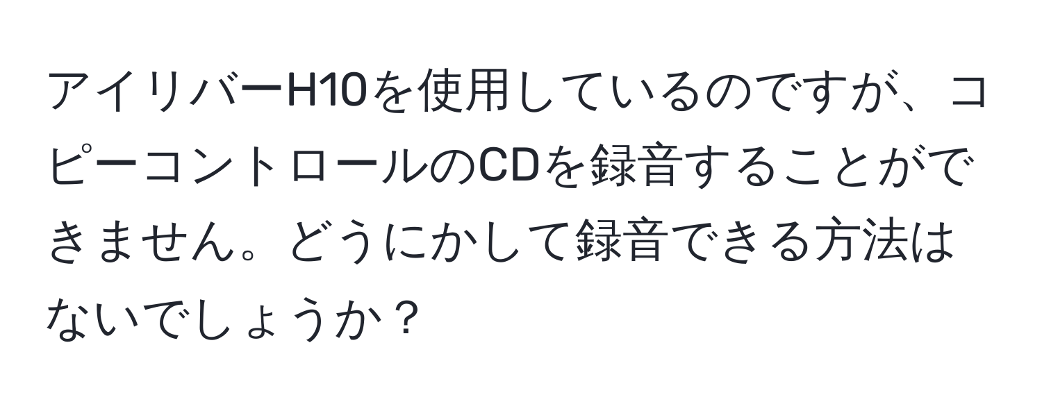 アイリバーH10を使用しているのですが、コピーコントロールのCDを録音することができません。どうにかして録音できる方法はないでしょうか？