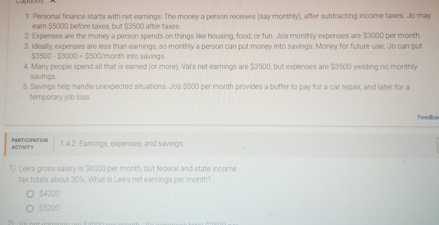 Captions
1. Personal finance starts with net earnings: The money a person receives (say monthly), after subtracting income taxes. Jo may
earn $5000 before taxes, but $3500 after taxes.
2. Expenses are the money a person spends on things like housing, food, or fun. Jo's monthly expenses are $3000 per month.
3. Ideally, expenses are less than earnings, so monthly a person can put money into savings: Money for future use. Jo can put
$3500-$3000=$500 /month into savings.
4. Many people spend all that is earned (or more). Val's net earnings are $3500, but expenses are $3500 yielding no monthly
savings.
5. Savings help handle unexpected situations. Jo's $500 per month provides a buffer to pay for a car repair, and later for a
temporary job loss.
Feedba
PARTICIPATION
ACTIVITY 1.4.2: Earnings, expenses, and savings.
1) Lee's gross salary is $6000.per month, but federal and state income
tax totals about 30%. What is Lee's net earnings per month?
$4200
$5200