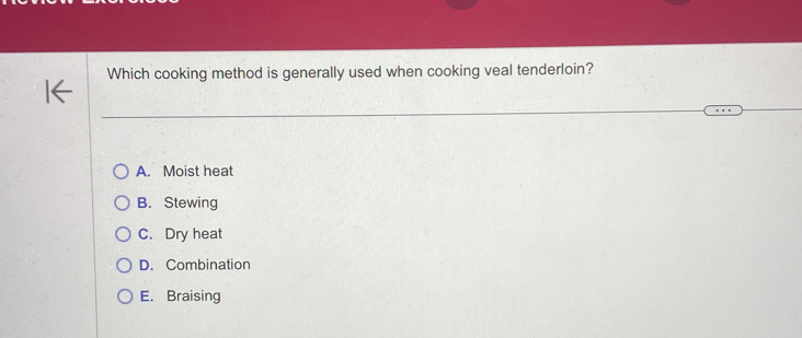 Which cooking method is generally used when cooking veal tenderloin?
A. Moist heat
B. Stewing
C. Dry heat
D. Combination
E. Braising