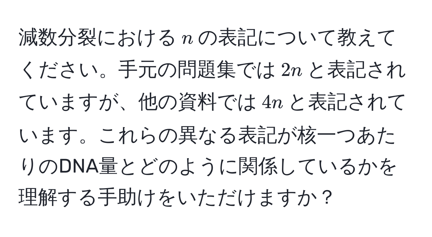 減数分裂における$n$の表記について教えてください。手元の問題集では$2n$と表記されていますが、他の資料では$4n$と表記されています。これらの異なる表記が核一つあたりのDNA量とどのように関係しているかを理解する手助けをいただけますか？