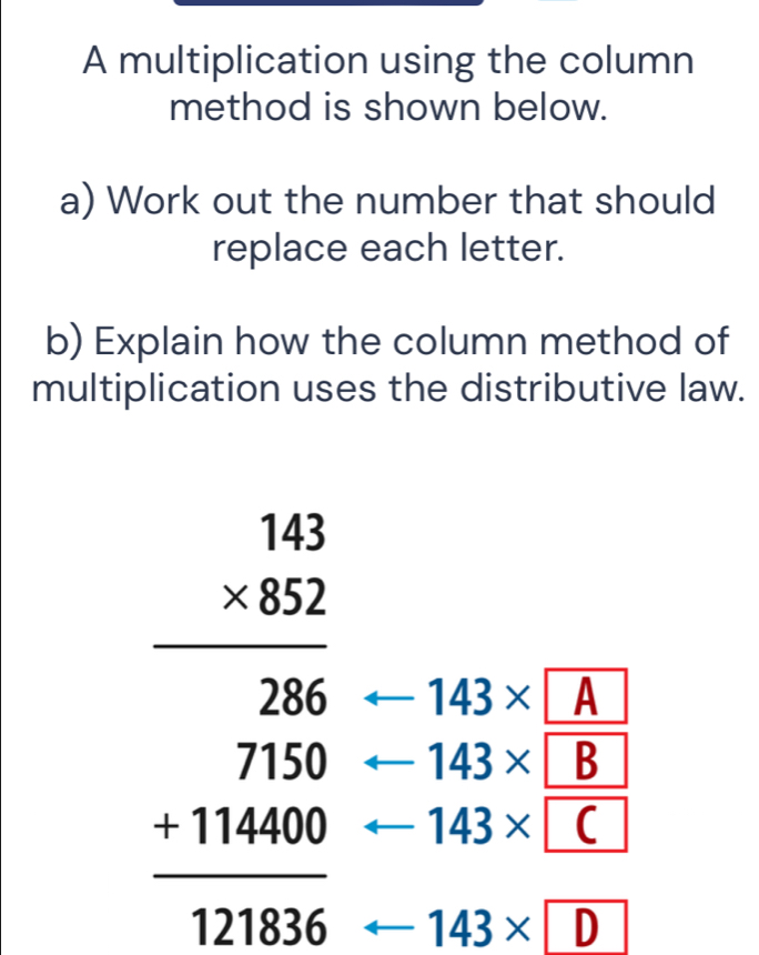 A multiplication using the column 
method is shown below. 
a) Work out the number that should 
replace each letter. 
b) Explain how the column method of 
multiplication uses the distributive law.
143* A
143* B
beginarrayr 143 * 82 hline  3 7 hline endarray 7 7100040endarray arrow 143* D
143* C