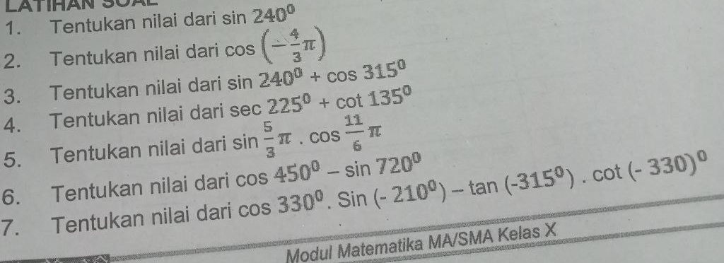 Tentukan nilai dari sin 240°
2. Tentukan nilai dari cos (- 4/3 π )
3. Tentukan nilai dari sin 240°+cos 315°
4. Tentukan nilai dari sec 225°+cot 135°
5. Tentukan nilai dari sin  5/3 π. cos  11/6 π
6. Tentukan nilai dari cos 330^0.Sin(-210^0)-tan (-315^0).cot (-330)^0 cos 450°-sin 720°
7. Tentukan nilai dari 
Modul Matematika MA/SMA Kelas X