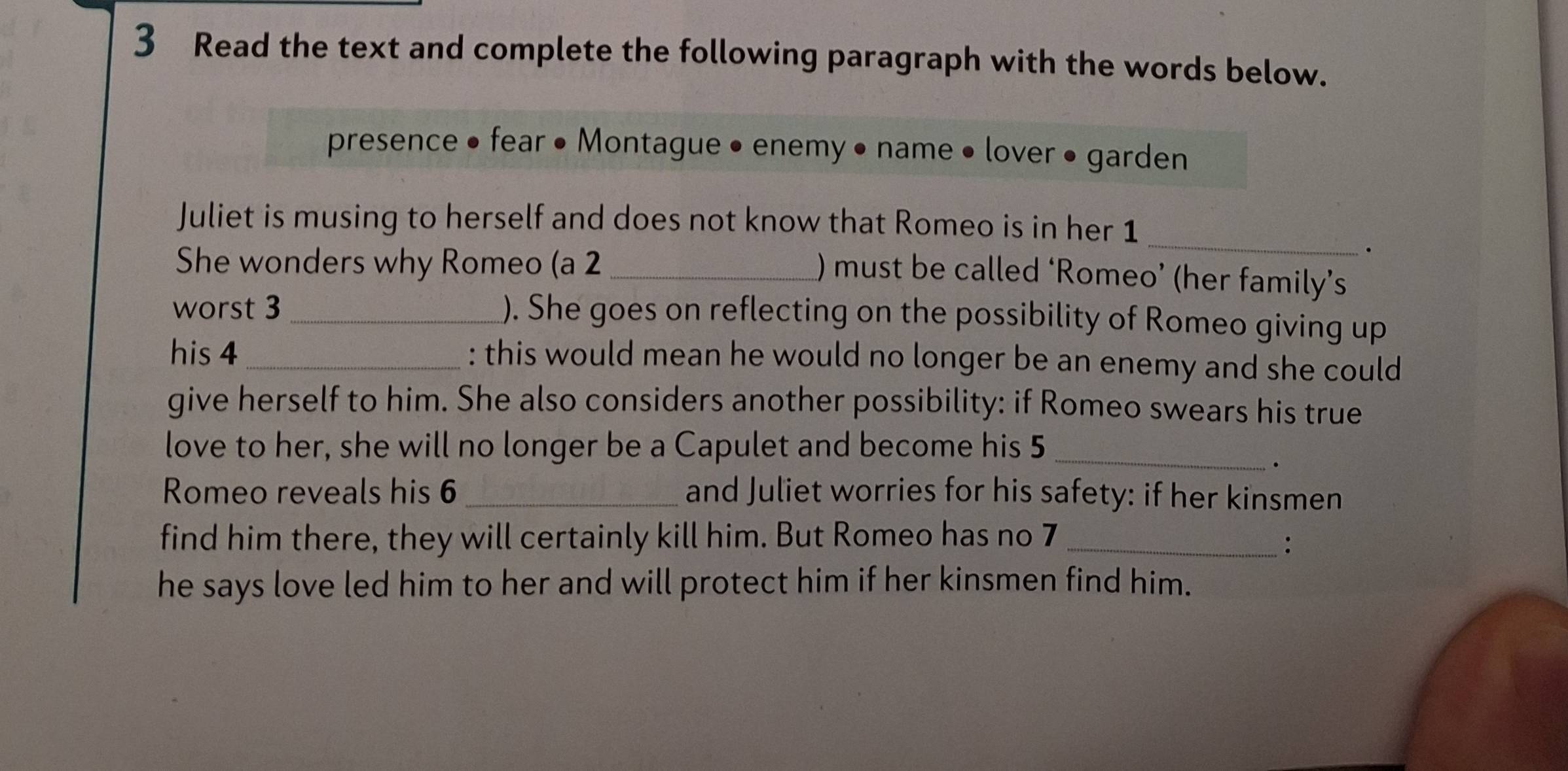 Read the text and complete the following paragraph with the words below. 
presence • fear • Montague • enemy • name • lover • garden 
Juliet is musing to herself and does not know that Romeo is in her 1
She wonders why Romeo (a 2 _ 
_ 
. 
) must be called ‘Romeo’ (her family’s 
worst 3 _ ). She goes on reflecting on the possibility of Romeo giving up 
his 4 _: this would mean he would no longer be an enemy and she could 
give herself to him. She also considers another possibility: if Romeo swears his true 
love to her, she will no longer be a Capulet and become his 5 _ 
Romeo reveals his 6 _ and Juliet worries for his safety: if her kinsmen 
find him there, they will certainly kill him. But Romeo has no 7 _ 
: 
he says love led him to her and will protect him if her kinsmen find him.