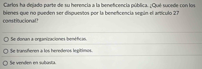 Carlos ha dejado parte de su herencia a la benefcencia pública. ¿Qué sucede con los
bienes que no pueden ser dispuestos por la benefcencia según el artículo 27
constitucional?
Se donan a organizaciones benéficas.
Se transfieren a los herederos legítimos.
Se venden en subasta.